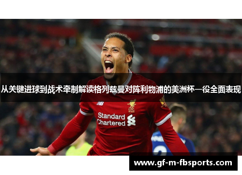 从关键进球到战术牵制解读格列兹曼对阵利物浦的美洲杯一役全面表现