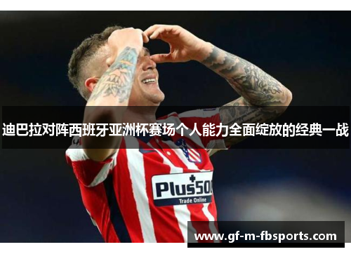 迪巴拉对阵西班牙亚洲杯赛场个人能力全面绽放的经典一战 迪巴拉对阵西班牙亚洲杯赛场个人能力全面绽放的经典一战